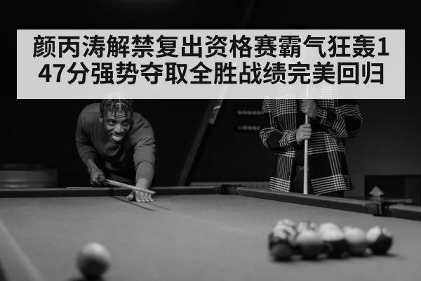 颜丙涛解禁复出资格赛霸气狂轰147分强势夺取全胜战绩完美回归